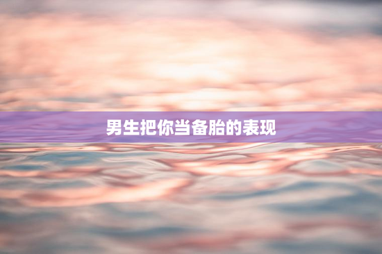 男生把你当备胎的表现