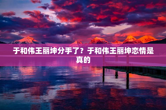 于和伟王丽坤分手了？于和伟王丽坤恋情是真的