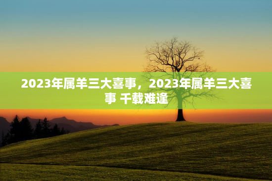 2023年属羊三大喜事，2023年属羊三大喜事 千载难逢