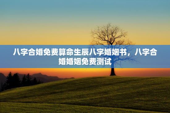八字合婚免费算命生辰八字婚姻书，八字合婚婚姻免费测试