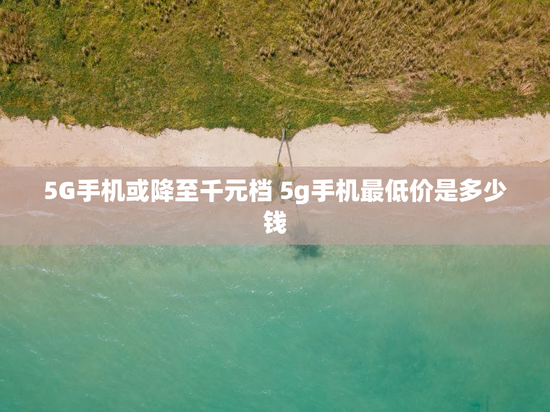 5G手机或降至千元档 5g手机最低价是多少钱