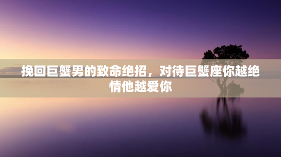 挽回巨蟹男的致命绝招，对待巨蟹座你越绝情他越爱你