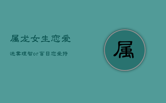 属龙女生恋爱迷雾：理智or盲目？恋爱特点揭秘