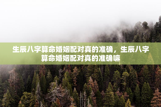 生辰八字算命婚姻配对真的准确，生辰八字算命婚姻配对真的准确嘛