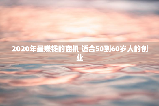 2020年最赚钱的商机 适合50到60岁人的创业