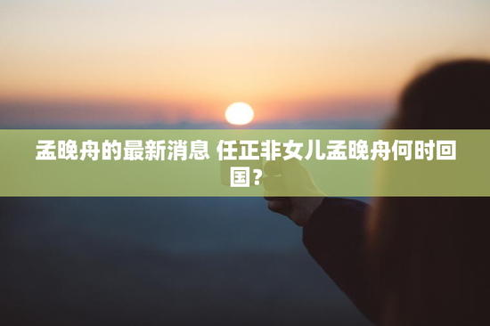 孟晚舟的最新消息 任正非女儿孟晚舟何时回国？