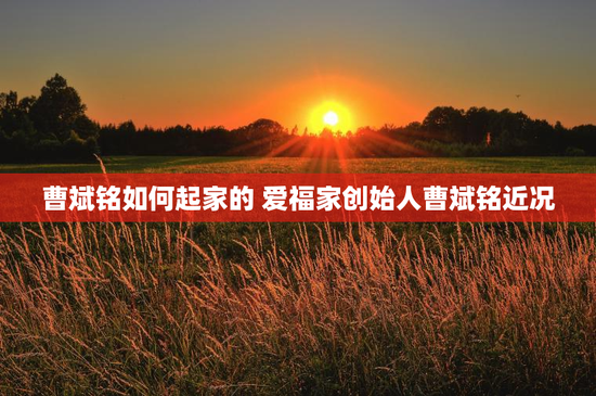 曹斌铭如何起家的 爱福家创始人曹斌铭近况