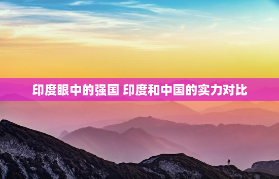 印度眼中的强国 印度和中国的实力对比