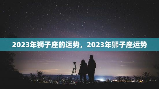 2023年狮子座的运势，2023年狮子座运势