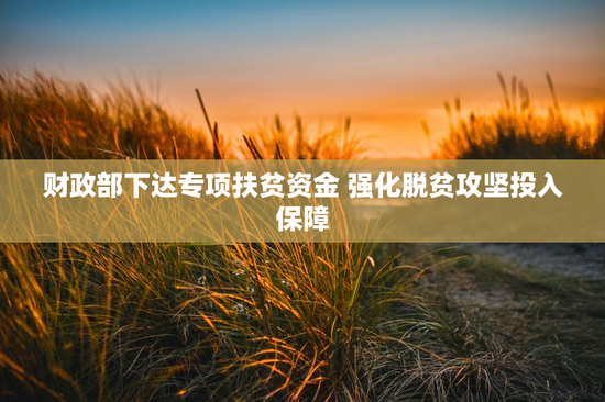 财政部下达专项扶贫资金 强化脱贫攻坚投入保障