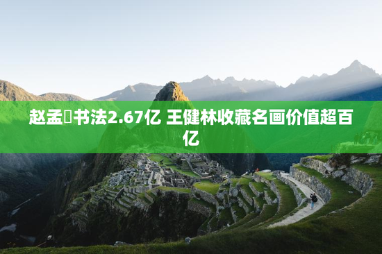 赵孟頫书法2.67亿 王健林收藏名画价值超百亿