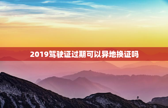 2019驾驶证过期可以异地换证吗