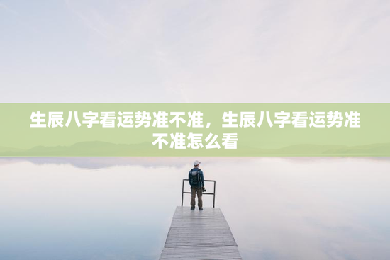 生辰八字看运势准不准，生辰八字看运势准不准怎么看