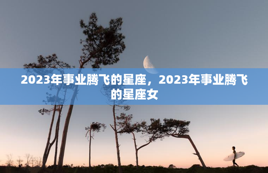 2023年事业腾飞的星座，2023年事业腾飞的星座女