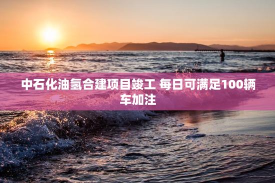 中石化油氢合建项目竣工 每日可满足100辆车加注