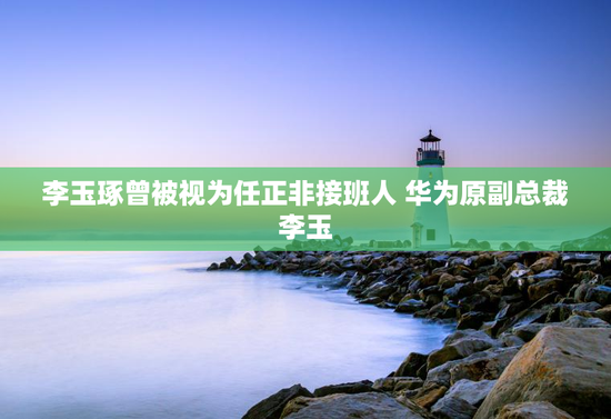 李玉琢曾被视为任正非接班人 华为原副总裁李玉