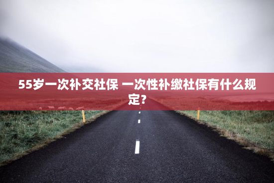 55岁一次补交社保 一次性补缴社保有什么规定？