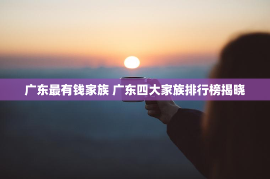 广东最有钱家族 广东四大家族排行榜揭晓