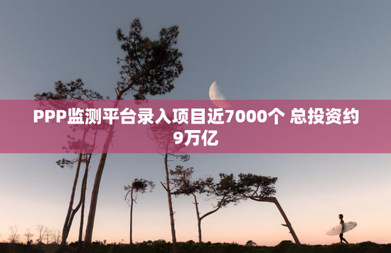 PPP监测平台录入项目近7000个 总投资约9万亿
