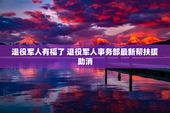退役军人有福了 退役军人事务部最新帮扶援助消