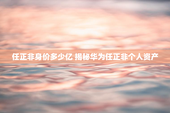 任正非身价多少亿 揭秘华为任正非个人资产