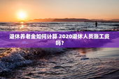 退休养老金如何计算 2020退休人员涨工资吗？