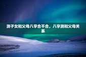 测子女和父母八字合不合，八字测和父母关系