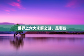 世界上六大未解之谜，是哪些