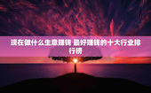 现在做什么生意赚钱 最好赚钱的十大行业排行榜
