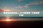 滴滴司机真实收入 2019跑滴滴一天能赚多少钱？
