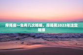 摩羯座一生有几次婚姻，摩羯男2023年注定姻缘