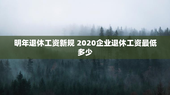 明年退休工资新规 2020企业退休工资最低多少