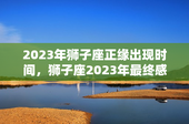 2023年狮子座正缘出现时间，狮子座2023年最终感情归宿