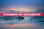 补交社保新规定 55岁一次补交社保可以吗？