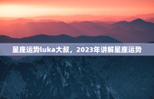 星座运势luka大叔，2023年讲解星座运势