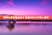 特斯拉首款电动皮卡 起售价约28万元人民币