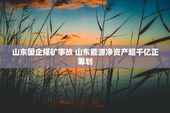 山东国企煤矿事故 山东能源净资产超千亿正筹划