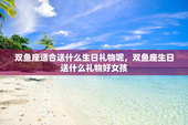 双鱼座适合送什么生日礼物呢，双鱼座生日送什么礼物好女孩