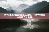 1999年属兔三大劫怎么化解，1999年属兔一生有几大劫难