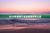 2019年金融行业政策趋势怎么走