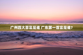 广州四大首富是谁 广东第一首富是谁？