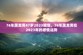 76年属龙男47岁2023姻缘，76年属龙男在2023年的感情运势