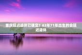 重庆延迟退休已确定？63年71年出生的会延迟退休