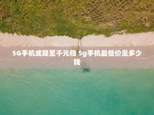 5G手机或降至千元档 5g手机最低价是多少钱