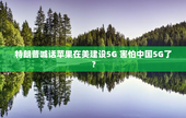 特朗普喊话苹果在美建设5G 害怕中国5G了？
