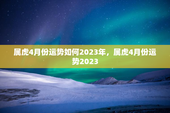 属虎4月份运势如何2023年，属虎4月份运势2023
